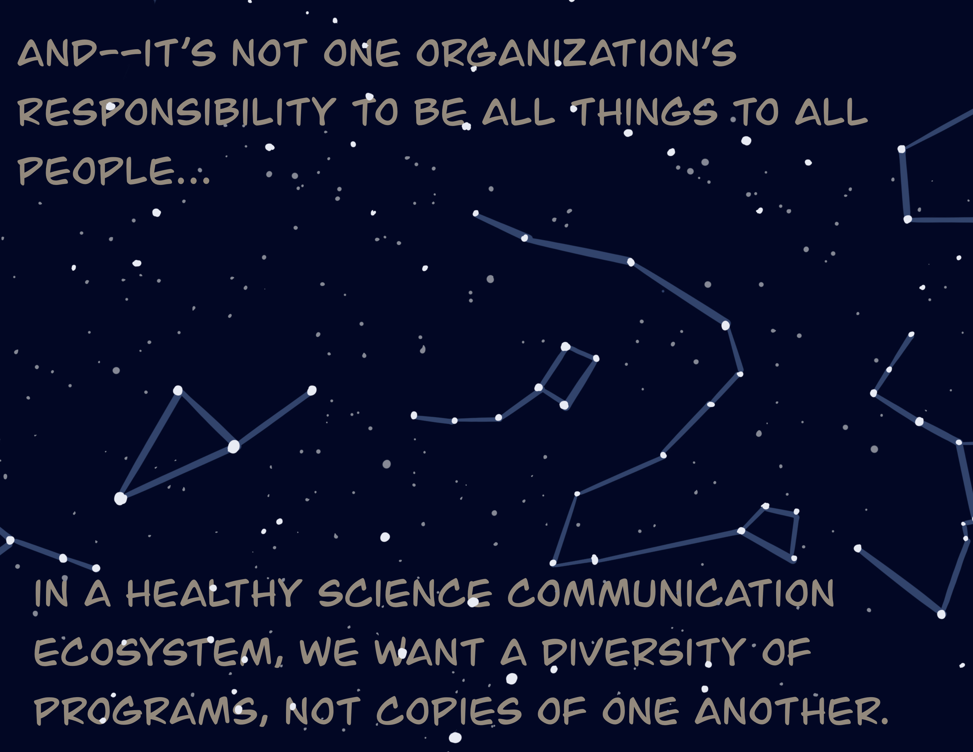 And, it's not one organization's responsibility to be all things to all people. In a healthy science communication ecosystem, we want a diversity of programs, not copies of one another.
