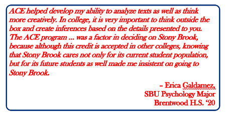 ACE helped develop my ability to analyze texts as well as think more creatively. In college, it is very important to think outside the box and create inferences based on the details presented to you. The ACE program … was a factor in deciding on Stony Brook, because although this credit is accepted in other colleges, knowing that Stony Brook cares not only for its current student population, but for its future students as well made me insistent on going to Stony Brook.  – Erica Galdamez, SBU Psychology Major Brentwood H.S. ‘20