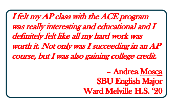 text:  I felt my AP class with the ACE program was really interesting and educational and I definitely felt like all my hard work was worth it. Not only was I succeeding in an AP course, but I was also gaining college credit.  – Andrea Mosca SBU English Major Ward Melville H.S. ‘20